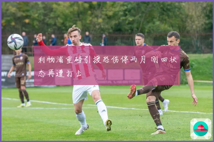 利物浦重磅引援恐伤停两月 刚回状态再遭打击
