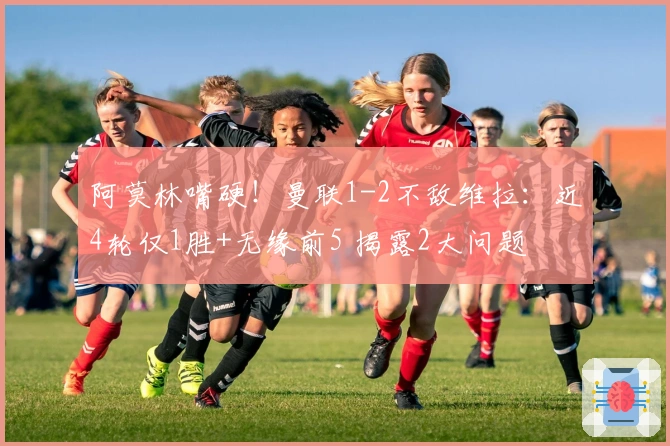 阿莫林嘴硬！曼联1-2不敌维拉：近4轮仅1胜+无缘前5 揭露2大问题